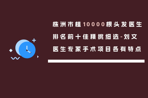 株洲市植10000根头发医生排名前十佳精挑细选-刘文医生专家手术项目各有特点