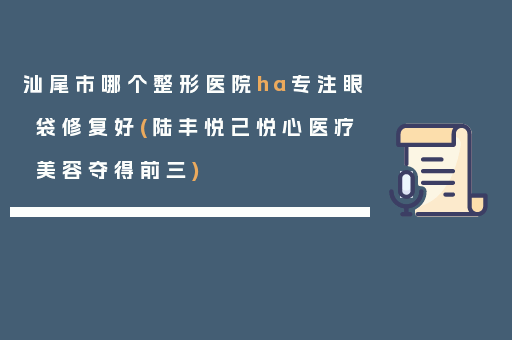 汕尾市哪个整形医院ha专注眼袋修复好(陆丰悦己悦心医疗美容夺得前三)